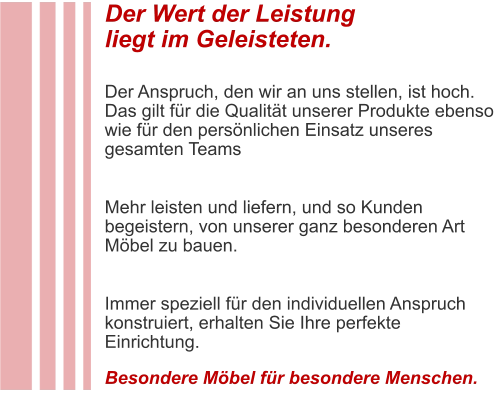 Der Wert der Leistung liegt im Geleisteten.  Der Anspruch, den wir an uns stellen, ist hoch. Das gilt für die Qualität unserer Produkte ebenso wie für den persönlichen Einsatz unseres gesamten Teams  Mehr leisten und liefern, und so Kunden begeistern, von unserer ganz besonderen Art Möbel zu bauen.  Immer speziell für den individuellen Anspruch konstruiert, erhalten Sie Ihre perfekte Einrichtung.  Besondere Möbel für besondere Menschen.