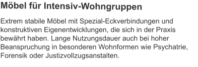 Extrem stabile Möbel mit Spezial-Eckverbindungen und konstruktiven Eigenentwicklungen, die sich in der Praxis bewährt haben. Lange Nutzungsdauer auch bei hoher Beanspruchung in besonderen Wohnformen wie Psychatrie, Forensik oder Justizvollzugsanstalten. Möbel für Intensiv-Wohngruppen
