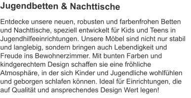 Entdecke unsere neuen, robusten und farbenfrohen Betten und Nachttische, speziell entwickelt für Kids und Teens in Jugendhilfeeinrichtungen. Unsere Möbel sind nicht nur stabil und langlebig, sondern bringen auch Lebendigkeit und Freude ins Bewohnerzimmer. Mit bunten Farben und kindgerechtem Design schaffen sie eine fröhliche Atmosphäre, in der sich Kinder und Jugendliche wohlfühlen und geborgen schlafen können. Ideal für Einrichtungen, die auf Qualität und ansprechendes Design Wert legen! Jugendbetten & Nachttische