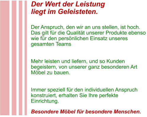 Der Wert der Leistung liegt im Geleisteten.  Der Anspruch, den wir an uns stellen, ist hoch. Das gilt für die Qualität unserer Produkte ebenso wie für den persönlichen Einsatz unseres gesamten Teams  Mehr leisten und liefern, und so Kunden begeistern, von unserer ganz besonderen Art Möbel zu bauen.  Immer speziell für den individuellen Anspruch konstruiert, erhalten Sie Ihre perfekte Einrichtung.  Besondere Möbel für besondere Menschen.