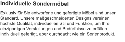 Exklusiv für Sie entworfene und gefertigte Möbel sind unser Standard. Unsere maßgeschneiderten Designs vereinen höchste Qualität, individuellen Stil und Funktion, um Ihre einzigartigen Vorstellungen und Bedürfnisse zu erfüllen.Individuell gefertigt, aber durchdacht wie ein Serienprodukt.  Individuelle Sondermöbel