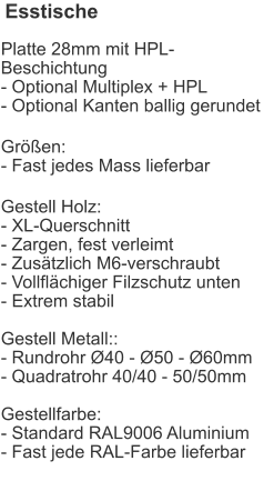 Esstische Platte 28mm mit HPL-Beschichtung- Optional Multiplex + HPL- Optional Kanten ballig gerundet Größen:- Fast jedes Mass lieferbar Gestell Holz:- XL-Querschnitt- Zargen, fest verleimt- Zusätzlich M6-verschraubt- Vollflächiger Filzschutz unten- Extrem stabilGestell Metall::- Rundrohr Ø40 - Ø50 - Ø60mm- Quadratrohr 40/40 - 50/50mmGestellfarbe:- Standard RAL9006 Aluminium- Fast jede RAL-Farbe lieferbar