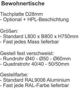 Bewohnertische Tischplatte D28mm- Optional + HPL-Beschichtung Größen:- Standard L800 x B800 x H750mm- Fast jedes Mass lieferbar Gestell fest verschweist:- Rundrohr Ø40 - Ø50 - Ø60mm- Quadratrohr 40/40 - 50/50mmGestellfarbe:- Standard RAL9006 Aluminium- Fast jede RAL-Farbe lieferbar