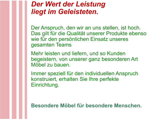 Der Wert der Leistung liegt im Geleisteten.  Der Anspruch, den wir an uns stellen, ist hoch. Das gilt für die Qualität unserer Produkte ebenso wie für den persönlichen Einsatz unseres gesamten Teams Mehr leisten und liefern, und so Kunden begeistern, von unserer ganz besonderen Art Möbel zu bauen. Immer speziell für den individuellen Anspruch konstruiert, erhalten Sie Ihre perfekte Einrichtung.   Besondere Möbel für besondere Menschen.